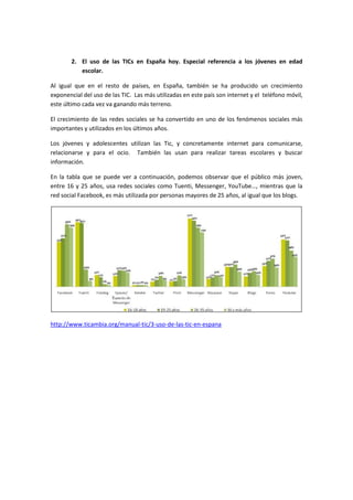 2. El uso de las TICs en España hoy. Especial referencia a los jóvenes en edad
escolar.
Al igual que en el resto de países, en España, también se ha producido un crecimiento
exponencial del uso de las TIC. Las más utilizadas en este país son internet y el teléfono móvil,
este último cada vez va ganando más terreno.
El crecimiento de las redes sociales se ha convertido en uno de los fenómenos sociales más
importantes y utilizados en los últimos años.
Los jóvenes y adolescentes utilizan las Tic, y concretamente internet para comunicarse,
relacionarse y para el ocio. También las usan para realizar tareas escolares y buscar
información.
En la tabla que se puede ver a continuación, podemos observar que el público más joven,
entre 16 y 25 años, usa redes sociales como Tuenti, Messenger, YouTube…, mientras que la
red social Facebook, es más utilizada por personas mayores de 25 años, al igual que los blogs.
http://www.ticambia.org/manual-tic/3-uso-de-las-tic-en-espana
 