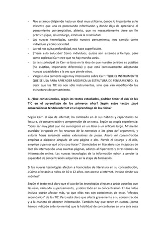 - Nos estamos dirigiendo hacia un ideal muy utilitario, donde lo importante es lo
eficiente que uno es procesando información y donde deja de apreciarse el
pensamiento contemplativo, abierto, que no necesariamente tiene un fin
práctico y que, sin embargo, estimula la creatividad.
- Las nuevas tecnologías, cambia nuestro pensamiento, nos cambia como
individuos y como sociedad.
- La red nos quita profundidad, nos hace superficiales.
- ¿Tiene esto solución? Como individuos, quizás aún estemos a tiempo, pero
como sociedad Carr cree que no hay marcha atrás.
- La tesis principal de Carr se basa en la idea de que nuestro cerebro es plástico
(no elástico, importante diferencia) y que está continuamente adoptando
nuevas capacidades a la vez que pierde otras.
- Vargas Llosa comenta algo muy interesante sobre Carr: “QUE EL INSTRUMENTO
QUE SE USA PARA APRENDER MODIFICA LA ESTRUTURA DE PENSAMIENTO. Es
decir que las TIC no son sólo instrumentos, sino que van modificando las
estructuras de pensamiento.
4. ¿Qué consecuencias, según los textos estudiados, podrían tener el uso de las
TIC en el aprendizaje de los primeros años? Según estos textos ¿qué
consecuencias tendría internet en el aprendizaje de los niños?
Según Carr, el uso de internet, ha cambiado en él sus hábitos y capacidades de
lectura, de concentración y comprensión de un texto. Según su propia experiencia:
“Solía ser muy fácil que me sumergiera en un libro o un artículo largo. Mi mente
quedaba atrapada en los recursos de la narrativa o los giros del argumento, y
estaría horas surcando vastas extensiones de prosa. Ahora mi concentración
empieza a disiparse después de una página o dos. Pierdo el sosiego y el hilo,
empiezo a pensar qué otra cosa hacer.” Licenciados en literatura son incapaces de
leer sin interrupción unas cuantas páginas, adictos al hipertexto y otras formas de
información online. Las nuevas tecnologías de la información echan a perder la
capacidad de concentración adquirida en la etapa de formación.
Si las nuevas tecnologías afectan a licenciados de literatura en su concentración,
¿Cómo afectarán a niños de 10 o 12 años, con acceso a internet, incluso desde sus
móviles?
Según el texto está claro que el uso de las tecnologías afectan a todos aquellos que
las usan, variando su pensamiento, y sobre todo en su concentración. En los niños
incluso puede afectar más, ya que ellos nos son conscientes de estos “efectos
secundarios” de las TIC. Pero está claro que afecta gravemente a su concentración
y a la manera de obtener información. También hay que tener en cuenta (como
hemos indicado anteriormente) que la habilidad de concentrarse en una sola cosa
 