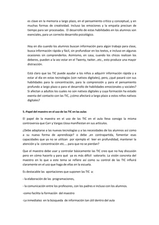 es clave en la memoria a largo plazo, en el pensamiento crítico y conceptual, y en
muchas formas de creatividad. Incluso las emociones y la empatía precisan de
tiempo para ser procesadas. El desarrollo de estas habilidades en los alumnos son
esenciales, para un correcto desarrollo psicológico.
Hoy en día cuando los alumnos buscan información para algún trabajo para clase,
busca información rápida y fácil, sin profundizar en los textos, e incluso en algunas
ocasiones sin comprenderlos. Asimismo, en casa, cuando los chicos realizan los
deberes, pueden a la vez estar en el Twenty, twiter…etc., esto produce una mayor
distracción.
Está claro que las TIC puede ayudar a los niños a adquirir información rápida y a
estar al día en estas tecnologías (son nativos digitales), pero, ¿qué pasará con sus
habilidades para la concentración, para la comprensión y para el pensamiento
profundo a largo plazo o para el desarrollo de habilidades emocionales y sociales?
Si afectan a adultos los cuales no son nativos digitales y cuya formación ha estado
exenta del contacto con las TIC, ¿cómo afectará a largo plazo a estos niños nativos
digitales?
5.-Papel del maestro en el uso de las TIC en las aulas
El papel de la maestra en el uso de las TIC en el aula lleva consigo la misma
controversia que Carr y Vargas Llosa manifiestan en sus artículos.
¿Debe adaptarse a las nuevas tecnologías y a las necesidades de los alumnos así como
a su nueva forma de aprendizaje? o debe ,en contrapartida, fomentar esas
capacidades que ya no se utilizan por ejemplo el leer en profundidad, mantener la
atención y la concentración etc.… para que no se pierdan?
Que el maestro debe usar y controlar básicamente las TIC creo que no hay discusión
pero en cómo hacerlo y para qué ya es más difícil valorarlo. La visión concreta del
maestro en lo que a este tema se refiere así como su control de las TIC influirá
claramente en el uso que haga de ellas en la escuela.
Es destacable las aportaciones que suponen las TIC a:
- la elaboración de las programaciones,
- la comunicación entre los profesores, con los padres e incluso con los alumnos.
-como facilita la formación del maestro
-La inmediatez en la búsqueda de información tan útil dentro del aula
 