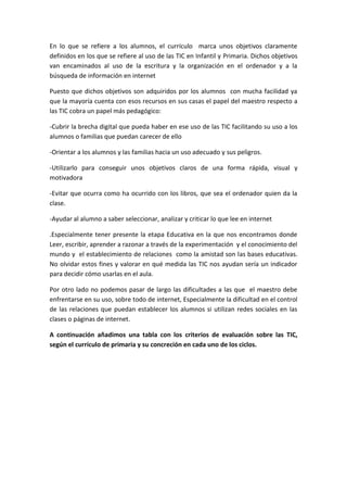 En lo que se refiere a los alumnos, el currículo marca unos objetivos claramente
definidos en los que se refiere al uso de las TIC en Infantil y Primaria. Dichos objetivos
van encaminados al uso de la escritura y la organización en el ordenador y a la
búsqueda de información en internet
Puesto que dichos objetivos son adquiridos por los alumnos con mucha facilidad ya
que la mayoría cuenta con esos recursos en sus casas el papel del maestro respecto a
las TIC cobra un papel más pedagógico:
-Cubrir la brecha digital que pueda haber en ese uso de las TIC facilitando su uso a los
alumnos o familias que puedan carecer de ello
-Orientar a los alumnos y las familias hacia un uso adecuado y sus peligros.
-Utilizarlo para conseguir unos objetivos claros de una forma rápida, visual y
motivadora
-Evitar que ocurra como ha ocurrido con los libros, que sea el ordenador quien da la
clase.
-Ayudar al alumno a saber seleccionar, analizar y criticar lo que lee en internet
.Especialmente tener presente la etapa Educativa en la que nos encontramos donde
Leer, escribir, aprender a razonar a través de la experimentación y el conocimiento del
mundo y el establecimiento de relaciones como la amistad son las bases educativas.
No olvidar estos fines y valorar en qué medida las TIC nos ayudan sería un indicador
para decidir cómo usarlas en el aula.
Por otro lado no podemos pasar de largo las dificultades a las que el maestro debe
enfrentarse en su uso, sobre todo de internet, Especialmente la dificultad en el control
de las relaciones que puedan establecer los alumnos si utilizan redes sociales en las
clases o páginas de internet.
A continuación añadimos una tabla con los criterios de evaluación sobre las TIC,
según el currículo de primaria y su concreción en cada uno de los ciclos.
 