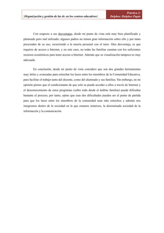 Práctica 2:
[Organización y gestión de las tic en los centros educativos]          Delphos /Delphos Papás




        Con respecto a sus desventajas, desde mi punto de vista está muy bien planificado y
planteado pero mal utilizado; algunos padres no tienen gran información sobre ello y por tanto
prescinden de su uso, recurriendo a la tutoría personal con el tutor. Otra desventaja, es que
requiere de acceso a Internet, y en este caso, no todas las familias cuentan con los suficientes
recursos económicos para tener acceso a Internet. Además que su visualización tampoco es muy
adecuada.


        En conclusión, desde mi punto de vista considero que son dos grandes herramientas
muy útiles y avanzadas para estrechar los lazos entre los miembros de la Comunidad Educativa,
para facilitar el trabajo tanto del docente, como del alumnado y sus familias. Sin embargo, en mi
opinión pienso que el condicionante de que solo se pueda acceder a ellos a través de Internet y
el desconocimiento de estos programas (sobre todo desde el ámbito familiar) puede dificultar
bastante el proceso; por tanto, opino que esas dos dificultades pueden ser el punto de partida
para que los lazos entre los miembros de la comunidad sean más estrechos y además nos
integremos dentro de la sociedad en la que estamos inmersos, la denominada sociedad de la
información y la comunicación.




                                             Celia González Carrasco.                               Página 3
 