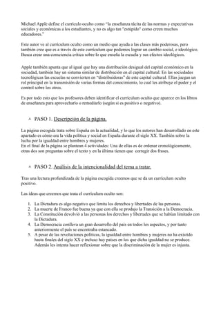 Michael Apple define el currículo oculto como “la enseñanza tácita de las normas y expectativas
sociales y económicas a los estudiantes, y no es algo tan "estúpido" como creen muchos
educadores.”

Este autor ve al currículum oculto como un medio que ayuda a las clases más poderosas, pero
también cree que es a través de este currículum que podemos lograr un cambio social, e ideológico.
Busca crear una consciencia crítica sobre lo que enseña la escuela y sus efectos ideológicos.

Apple también apunta que al igual que hay una distribución desigual del capital económico en la
sociedad, también hay un sistema similar de distribución en el capital cultural. En las sociedades
tecnológicas las escuelas se convierten en “distribuidoras” de este capital cultural. Ellas juegan un
rol principal en la transmisión de varias formas del conocimiento, lo cual les atribuye el poder y el
control sobre los otros.

Es por todo esto que los profesores deben identificar el currículum oculto que aparece en los libros
de enseñanza para aprovecharlo o remediarlo (según si es positivo o negativo).


    PASO 1. Descripción de la página.

La página escogida trata sobre España en la actualidad, y lo que los autores han desarrollado en este
apartado es cómo era la vida política y social en España durante el siglo XX. También sobre la
lucha por la igualdad entre hombres y mujeres.
En el final de la página se plantean 4 actividades: Una de ellas es de ordenar cronológicamente,
otras dos son preguntas sobre el texto y en la última tienen que corregir dos frases.


    PASO 2. Análisis de la intencionalidad del tema a tratar.

Tras una lectura profundizada de la página escogida creemos que se da un currículum oculto
positivo.

Las ideas que creemos que trata el currículum oculto son:

   1. La Dictadura es algo negativo que limita los derechos y libertades de las personas.
   2. La muerte de Franco fue buena ya que con ella se produjo la Transición a la Democracia.
   3. La Constitución devolvió a las personas los derechos y libertades que se habían limitado con
      la Dictadura.
   4. La Democracia conlleva un gran desarrollo del país en todos los aspectos, y por tanto
      anteriormente el país se encontraba estancado.
   5. A pesar de las revoluciones políticas, la igualdad entre hombres y mujeres no ha existido
      hasta finales del siglo XX e incluso hay países en los que dicha igualdad no se produce.
      Además les intenta hacer reflexionar sobre que la discriminación de la mujer es injusta.
 