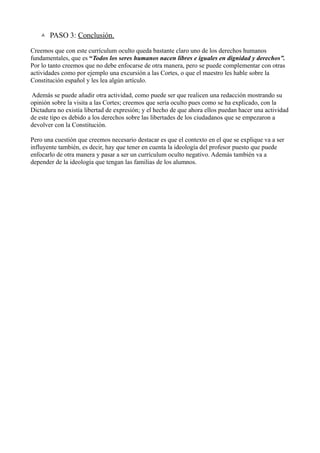  PASO 3: Conclusión.

Creemos que con este currículum oculto queda bastante claro uno de los derechos humanos
fundamentales, que es “Todos los seres humanos nacen libres e iguales en dignidad y derechos”.
Por lo tanto creemos que no debe enfocarse de otra manera, pero se puede complementar con otras
actividades como por ejemplo una excursión a las Cortes, o que el maestro les hable sobre la
Constitución español y les lea algún artículo.

Además se puede añadir otra actividad, como puede ser que realicen una redacción mostrando su
opinión sobre la visita a las Cortes; creemos que sería oculto pues como se ha explicado, con la
Dictadura no existía libertad de expresión; y el hecho de que ahora ellos puedan hacer una actividad
de este tipo es debido a los derechos sobre las libertades de los ciudadanos que se empezaron a
devolver con la Constitución.

Pero una cuestión que creemos necesario destacar es que el contexto en el que se explique va a ser
influyente también, es decir, hay que tener en cuenta la ideología del profesor puesto que puede
enfocarlo de otra manera y pasar a ser un currículum oculto negativo. Además también va a
depender de la ideología que tengan las familias de los alumnos.
 