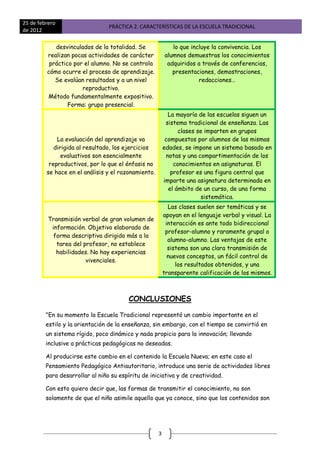 25 de febrero
                                 PRÁCTICA 2. CARACTERÍSTICAS DE LA ESCUELA TRADICIONAL
de 2012

            desvinculados de la totalidad. Se               lo que incluye la convivencia. Los
         realizan pocas actividades de carácter          alumnos demuestras los conocimientos
          práctico por el alumno. No se controla          adquiridos a través de conferencias,
         cómo ocurre el proceso de aprendizaje.             presentaciones, demostraciones,
            Se evalúan resultados y a un nivel                        redacciones…
                      reproductivo.
         Método fundamentalmente expositivo.
                 Forma: grupo presencial.
                                                           La mayoría de las escuelas siguen un
                                                          sistema tradicional de enseñanza. Las
                                                               clases se imparten en grupos
             La evaluación del aprendizaje va             compuestos por alumnos de las mismas
            dirigida al resultado, los ejercicios        edades, se impone un sistema basado en
               evaluativos son esencialmente              notas y una compartimentación de los
          reproductivos, por lo que el énfasis no            conocimientos en asignaturas. El
         se hace en el análisis y el razonamiento.          profesor es una figura central que
                                                         imparte una asignatura determinada en
                                                           el ámbito de un curso, de una forma
                                                                       sistemática.
                                                           Las clases suelen ser temáticas y se
                                                         apoyan en el lenguaje verbal y visual. La
          Transmisión verbal de gran volumen de
                                                          interacción es ante todo bidireccional
           información. Objetivo elaborado de
                                                          profesor-alumno y raramente grupal o
            forma descriptiva dirigido más a la
                                                           alumno-alumno. Las ventajas de este
             tarea del profesor, no establece
                                                           sistema son una clara transmisión de
             habilidades. No hay experiencias
                                                           nuevos conceptos, un fácil control de
                        vivenciales.
                                                              los resultados obtenidos, y una
                                                         transparente calificación de los mismos.



                                        CONCLUSIONES

         "En su momento la Escuela Tradicional representó un cambio importante en el
         estilo y la orientación de la enseñanza, sin embargo, con el tiempo se convirtió en
         un sistema rígido, poco dinámico y nada propicio para la innovación; llevando
         inclusive a prácticas pedagógicas no deseadas.

         Al producirse este cambio en el contenido la Escuela Nueva; en este caso el
         Pensamiento Pedagógico Antiautoritario, introduce una serie de actividades libres
         para desarrollar al niño su espíritu de iniciativa y de creatividad.

         Con esto quiero decir que, las formas de transmitir el conocimiento, no son
         solamente de que el niño asimile aquello que ya conoce, sino que los contenidos son




                                                     3
 