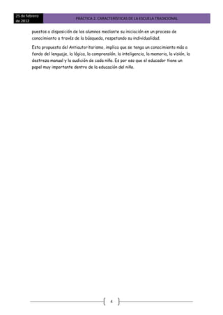 25 de febrero
                                 PRÁCTICA 2. CARACTERÍSTICAS DE LA ESCUELA TRADICIONAL
de 2012

         puestos a disposición de los alumnos mediante su iniciación en un proceso de
         conocimiento a través de la búsqueda, respetando su individualidad.

         Esta propuesta del Antiautoritarismo, implica que se tenga un conocimiento más a
         fondo del lenguaje, la lógica, la comprensión, la inteligencia, la memoria, la visión, la
         destreza manual y la audición de cada niño. Es por eso que el educador tiene un
         papel muy importante dentro de la educación del niño.




                                                     4
 