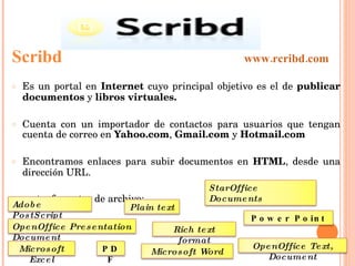 Scribd  www.rcribd.com Es un portal en  Internet  cuyo principal objetivo es el de  publicar documentos  y  libros virtuales.   Cuenta con un importador de contactos para usuarios que tengan cuenta de correo en  Yahoo.com ,  Gmail.com  y  Hotmail.com   Encontramos enlaces para subir documentos en  HTML , desde una dirección URL. soporta  formatos de archivo: Adobe PostScript OpenOffice Presentation Document StarOffice Documents  Power Point PDF Microsoft Word OpenOffice Text, Document Rich text format Microsoft Excel Plain text 
