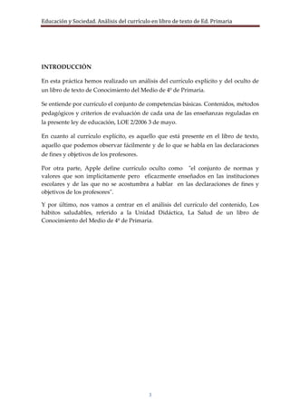 Educación y Sociedad. Análisis del currículo en libro de texto de Ed. Primaria




INTRODUCCIÓN

En esta práctica hemos realizado un análisis del currículo explícito y del oculto de
un libro de texto de Conocimiento del Medio de 4º de Primaria.

Se entiende por currículo el conjunto de competencias básicas. Contenidos, métodos
pedagógicos y criterios de evaluación de cada una de las enseñanzas reguladas en
la presente ley de educación, LOE 2/2006 3 de mayo.

En cuanto al currículo explícito, es aquello que está presente en el libro de texto,
aquello que podemos observar fácilmente y de lo que se habla en las declaraciones
de fines y objetivos de los profesores.

Por otra parte, Apple define currículo oculto como "el conjunto de normas y
valores que son implícitamente pero eficazmente enseñados en las instituciones
escolares y de las que no se acostumbra a hablar en las declaraciones de fines y
objetivos de los profesores".

Y por último, nos vamos a centrar en el análisis del currículo del contenido, Los
hábitos saludables, referido a la Unidad Didáctica, La Salud de un libro de
Conocimiento del Medio de 4º de Primaria.




                                           3
 