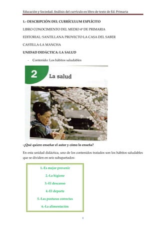 Educación y Sociedad. Análisis del currículo en libro de texto de Ed. Primaria


1.- DESCRIPCIÓN DEL CURRÍCULUM EXPLÍCITO

LIBRO CONOCIMIENTO DEL MEDIO 4º DE PRIMARIA

EDITORIAL: SANTILLANA PROYECTO LA CASA DEL SABER

CASTILLA-LA MANCHA

UNIDAD DIDÁCTICA: LA SALUD

   -   Contenido: Los hábitos saludables




-¿Qué quiere enseñar el autor y cómo lo enseña?

En esta unidad didáctica, uno de los contenidos tratados son los hábitos saludables
que se dividen en seis subapartados:


            1.-Es mejor prevenir

                2.-La higiene

                3.-El descanso

                4.-El deporte

          5.-Las posturas correctas

             6.-La alimentación


                                           4
 