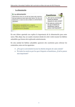 Educación y Sociedad. Análisis del currículo en libro de texto de Ed. Primaria


   -   La alimentación




En este último apartado nos explica la importancia de la alimentación para estar
sanos. Más abajo, hay un cuadro resumen donde de color verde resume los hábitos
saludables que hemos ido explicando anteriormente.

En esta unidad de hábitos saludables aparecen dos cuestiones para reforzar los
contenidos, estas son las siguientes:

         ¿Por qué es conveniente lavarse los dientes después de cada comida?
         De todos los motivos por los que el deporte es beneficioso, ¿Cuál te parece
          más importante?




                                           8
 