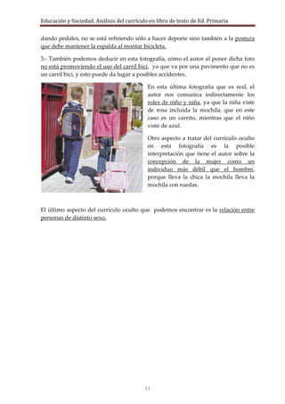 Educación y Sociedad. Análisis del currículo en libro de texto de Ed. Primaria


dando pedales, no se está refiriendo sólo a hacer deporte sino también a la postura
que debe mantener la espalda al montar bicicleta.

3.- También podemos deducir en esta fotografía, cómo el autor al poner dicha foto
no está promoviendo el uso del carril bici, ya que va por una pavimento que no es
un carril bici, y esto puede da lugar a posibles accidentes.

                                            En esta última fotografía que es real, el
                                            autor nos comunica indirectamente los
                                            roles de niño y niña, ya que la niña viste
                                            de rosa incluida la mochila, que en este
                                            caso es un carrito, mientras que el niño
                                            viste de azul.

                                            Otro aspecto a tratar del currículo oculto
                                            en esta fotografía es la posible
                                            interpretación que tiene el autor sobre la
                                            concepción de la mujer como un
                                            individuo más débil que el hombre,
                                            porque lleva la chica la mochila lleva la
                                            mochila con ruedas.



El último aspecto del currículo oculto que podemos encontrar es la relación entre
personas de distinto sexo.




                                           11
 
