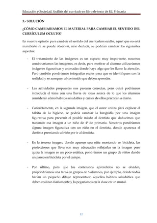 Educación y Sociedad. Análisis del currículo en libro de texto de Ed. Primaria


3.- SOLUCIÓN

¿CÓMO CAMBIARIAMOS EL MATERIAL PARA CAMBIAR EL SENTIDO DEL
CURRÍCULUM OCULTO?

En nuestra opinión para cambiar el sentido del currículum oculto, aquel que no está
manifiesto ni se puede observar, sino deducir, se podrían cambiar los siguientes
aspectos:

   -   El tratamiento de las imágenes es un aspecto muy importante, nosotros
       combinaríamos las imágenes, es decir, para motivar al alumno utilizaríamos
       imágenes figurativas y animadas donde haya algo que les llame la atención.
       Pero también pondríamos fotografías reales para que se identifiquen con la
       realidad y se acerquen al contenido que deben aprender.


   -   Las actividades propuestas nos parecen correctas, pero quizá podríamos
       introducir el tema con una lluvia de ideas acerca de lo que los alumnos
       consideran cómo hábitos saludables y cuáles de ellos practican a diario.


   -   Concretamente, en la segunda imagen, que el autor utiliza para explicar el
       hábito de la higiene, se podría cambiar la fotografía por una imagen
       figurativa para prevenir el posible miedo al dentista que deducimos que
       transmite esa imagen a un niño de 4º de primaria. Nosotros pondríamos
       alguna imagen figurativa con un niño en el dentista, donde aparezca el
       dentista premiando al niño por ir al dentista.


   -   En la tercera imagen, donde aparece una niña montando en bicicleta, las
       protecciones que lleva son muy adecuadas reflejarlas en la imagen pero
       quizá la imagen es un poco estática, pondríamos un grupo de niños dando
       un paseo en bicicleta por el campo.


   -   Por   último,   para que     los   contenidos    aprendidos    no   se    olviden,
       propondríamos una tarea en grupos de 5 alumnos, por ejemplo, donde todos
       harían un pequeño dibujo representado aquellos hábitos saludables que
       deben realizar diariamente y lo pegaríamos en la clase en un mural.




                                           12
 