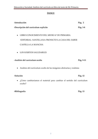 Educación y Sociedad. Análisis del currículo en libro de texto de Ed. Primaria


                                       ÍNDICE



-Introducción                                                                Pág. 2

-Descripción del currículum explícito                                        Pág. 3-8


       LIBRO CONOCIMIENTO DEL MEDIO 4º DE PRIMARIA

       EDITORIAL: SANTILLANA PROYECTO LA CASA DEL SABER

       CASTILLA-LA MANCHA


       LOS HÁBITOS SALUDABLES


-Análisis del currículum oculto                                              Pág. 9-11


       Análisis del currículum oculto de las imágenes abstractas y realistas


-Solución                                                                    Pág. 12

       ¿Cómo cambiaríamos el material para cambiar el sentido del currículum
       oculto?


-Bibliografía                                                                Pág. 13




                                           2
 