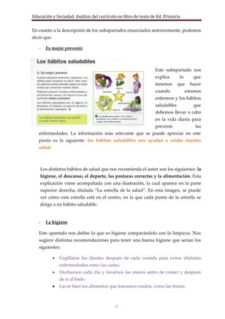Educación y Sociedad. Análisis del currículo en libro de texto de Ed. Primaria


En cuanto a la descripción de los subapartados enunciados anteriormente, podemos
decir que:

   -   Es mejor prevenir



                                                                Este subapartado nos
                                                                explica      lo      que
                                                                tenemos      que    hacer
                                                                cuando            estamos
                                                                enfermos y los hábitos
                                                                saludables           que
                                                                debemos llevar a cabo
                                                                en la vida diaria para
                                                                prevenir              las
   enfermedades. La información más relevante que se puede apreciar en este
   punto es la siguiente: los hábitos saludables nos ayudan a cuidar nuestra
   salud.



    Los distintos hábitos de salud que nos recomienda el autor son los siguientes: la
    higiene, el descanso, el deporte, las posturas correctas y la alimentación. Esta
    explicación viene acompañada con una ilustración, la cual aparece en la parte
    superior derecha, titulada “La estrella de la salud”. En esta imagen, se puede
    ver cómo esta estrella está en el centro, en la que cada punta de la estrella se
    dirige a un hábito saludable.


   -   La higiene

   Este apartado nos define lo que es higiene comparándolo con la limpieza. Nos
   sugiere distintas recomendaciones para tener una buena higiene que serían los
   siguientes:

              Cepillarse los dientes después de cada comida para evitar distintas
              enfermedades como las caries.
              Ducharnos cada día y lavarnos las manos antes de comer y después
              de ir al baño.
              Lavar bien los alimentos que tomamos crudos, como las frutas.



                                           5
 