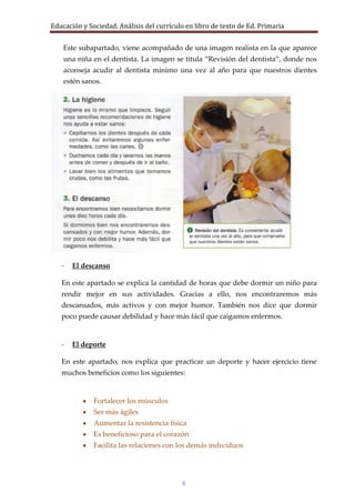 Educación y Sociedad. Análisis del currículo en libro de texto de Ed. Primaria


    Este subapartado, viene acompañado de una imagen realista en la que aparece
    una niña en el dentista. La imagen se titula “Revisión del dentista”, donde nos
    aconseja acudir al dentista mínimo una vez al año para que nuestros dientes
    estén sanos.




   -   El descanso

   En este apartado se explica la cantidad de horas que debe dormir un niño para
   rendir mejor en sus actividades. Gracias a ello, nos encontraremos más
   descansados, más activos y con mejor humor. También nos dice que dormir
   poco puede causar debilidad y hace más fácil que caigamos enfermos.


   -   El deporte

   En este apartado, nos explica que practicar un deporte y hacer ejercicio tiene
   muchos beneficios como los siguientes:


              Fortalecer los músculos
              Ser más ágiles
              Aumentar la resistencia física
              Es beneficioso para el corazón
              Facilita las relaciones con los demás individuos




                                           6
 