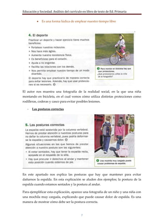 Educación y Sociedad. Análisis del currículo en libro de texto de Ed. Primaria


              Es una forma lúdica de emplear nuestro tiempo libre




El autor nos muestra una fotografía de la realidad social, en la que una niña
montando en bicicleta, en el cual vemos cómo utiliza distintas protecciones como
rodilleras, coderas y casco para evitar posibles lesiones.

   -   Las posturas correctas




En este apartado nos explica las posturas que hay que mantener para evitar
dañarnos la espalda. En esta explicación se aluden dos ejemplos; la postura de la
espalda cuando estamos sentados y la postura al andar.

Para ejemplificar esta explicación, aparece una fotografía de un niño y una niña con
una mochila muy cargada, explicando que puede causar dolor de espalda. Es una
manera de mostrar cómo debe ser la postura correcta.



                                           7
 