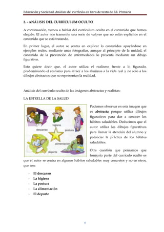Educación y Sociedad. Análisis del currículo en libro de texto de Ed. Primaria


2. - ANÁLISIS DEL CURRÍCULUM OCULTO

A continuación, vamos a hablar del currículum oculto en el contenido que hemos
elegido. El autor nos transmite una serie de valores que no están explícitos en el
contenido que se está tratando.

En primer lugar, el autor se centra en explicar lo contenidos apoyándose en
ejemplos reales, mediante unas fotografías, aunque al principio de la unidad, el
contenido de la prevención de enfermedades lo presenta mediante un dibujo
figurativo.

Esto quiere decir que, el autor utiliza el realismo frente a lo figurado,
predominando el realismo para atraer a los alumnos a la vida real y no solo a los
dibujos abstractos que no representan la realidad.



Análisis del currículo oculto de las imágenes abstractas y realistas:

LA ESTRELLA DE LA SALUD

                                                Podemos observar en esta imagen que
                                                es abstracta porque utiliza dibujos
                                                figurativos para dar a conocer los
                                                hábitos saludables. Deducimos que el
                                                autor utiliza los dibujos figurativos
                                                para llamar la atención del alumno y
                                                potenciar la práctica de los hábitos
                                                saludables.

                                                Otra cuestión que pensamos que
                                                formaría parte del currículo oculto es
que el autor se centra en algunos hábitos saludables muy concretos y no en otros,
que son:

   -   El descanso
   -   La higiene
   -   La postura
   -   La alimentación
   -   El deporte




                                           9
 