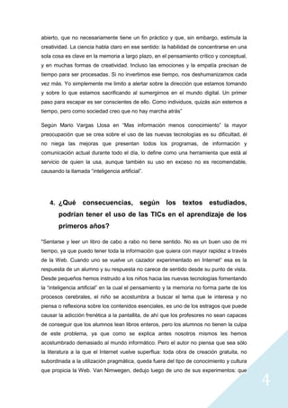 4
abierto, que no necesariamente tiene un fin práctico y que, sin embargo, estimula la
creatividad. La ciencia habla claro en ese sentido: la habilidad de concentrarse en una
sola cosa es clave en la memoria a largo plazo, en el pensamiento crítico y conceptual,
y en muchas formas de creatividad. Incluso las emociones y la empatía precisan de
tiempo para ser procesadas. Si no invertimos ese tiempo, nos deshumanizamos cada
vez más. Yo simplemente me limito a alertar sobre la dirección que estamos tomando
y sobre lo que estamos sacrificando al sumergirnos en el mundo digital. Un primer
paso para escapar es ser conscientes de ello. Como individuos, quizás aún estemos a
tiempo, pero como sociedad creo que no hay marcha atrás”
Según Mario Vargas Llosa en “Mas información menos conocimiento” la mayor
preocupación que se crea sobre el uso de las nuevas tecnologías es su dificultad, él
no niega las mejoras que presentan todos los programas, de información y
comunicación actual durante todo el día, lo define como una herramienta que está al
servicio de quien la usa, aunque también su uso en exceso no es recomendable,
causando la llamada “inteligencia artificial”.
4. ¿Qué consecuencias, según los textos estudiados,
podrían tener el uso de las TICs en el aprendizaje de los
primeros años?
"Sentarse y leer un libro de cabo a rabo no tiene sentido. No es un buen uso de mi
tiempo, ya que puedo tener toda la información que quiera con mayor rapidez a través
de la Web. Cuando uno se vuelve un cazador experimentado en Internet” esa es la
respuesta de un alumno y su respuesta no carece de sentido desde su punto de vista.
Desde pequeños hemos instruido a los niños hacia las nuevas tecnologías fomentando
la “inteligencia artificial” en la cual el pensamiento y la memoria no forma parte de los
procesos cerebrales, el niño se acostumbra a buscar el tema que le interesa y no
piensa o reflexiona sobre los contenidos esenciales, es uno de los estragos que puede
causar la adicción frenética a la pantallita, de ahí que los profesores no sean capaces
de conseguir que los alumnos lean libros enteros, pero los alumnos no tienen la culpa
de este problema, ya que como se explica antes nosotros mismos les hemos
acostumbrado demasiado al mundo informático. Pero el autor no piensa que sea sólo
la literatura a la que el Internet vuelve superflua: toda obra de creación gratuita, no
subordinada a la utilización pragmática, queda fuera del tipo de conocimiento y cultura
que propicia la Web. Van Nimwegen, dedujo luego de uno de sus experimentos: que
 