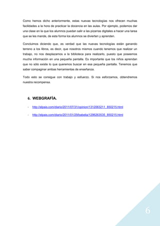 6
Como hemos dicho anteriormente, estas nuevas tecnologías nos ofrecen muchas
facilidades a la hora de practicar la docencia en las aulas. Por ejemplo, podemos dar
una clase en la que los alumnos puedan salir a las pizarras digitales a hacer una tarea
que se les mande, de esta forma los alumnos se divierten y aprenden.
Concluimos diciendo que, es verdad que las nuevas tecnologías están ganando
terreno a los libros, es decir, que nosotros mismos cuando tenemos que realizar un
trabajo, no nos desplazamos a la biblioteca para realizarlo, puesto que poseemos
mucha información en una pequeña pantalla. Es importante que los niños aprendan
que no sólo existe lo que queremos buscar en esa pequeña pantalla. Tenemos que
saber compaginar ambas herramientas de enseñanza.
Todo esto se consigue con trabajo y esfuerzo. Si nos esforzamos, obtendremos
nuestra recompensa.
6. WEBGRAFÍA.
- http://elpais.com/diario/2011/07/31/opinion/1312063211_850215.html
- http://elpais.com/diario/2011/01/29/babelia/1296263535_850215.html
 