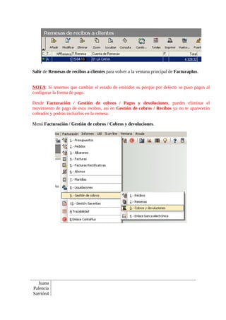 Salir de Remesas de recibos a clientes para volver a la ventana principal de Facturaplus.


NOTA: Si tenemos que cambiar el estado de emitidos es porque por defecto se puso pagos al
configurar la forma de pago.

Desde Facturación / Gestión de cobros / Pagos y devoluciones, puedes eliminar el
movimiento de pago de esos recibos, así en Gestión de cobros / Recibos ya no te aparecerán
cobrados y podrás incluirlos en la remesa.

Menú Facturación / Gestión de cobros / Cobros y devoluciones.




   Juana
Palencia
Sarrión4
 
