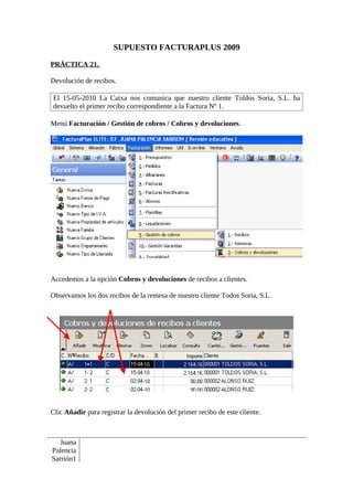 SUPUESTO FACTURAPLUS 2009

PRÁCTICA 21.

Devolución de recibos.

El 15-05-2010 La Caixa nos comunica que nuestro cliente Toldos Soria, S.L. ha
devuelto el primer recibo correspondiente a la Factura Nº 1.

Menú Facturación / Gestión de cobros / Cobros y devoluciones.




Accedemos a la opción Cobros y devoluciones de recibos a clientes.

Observamos los dos recibos de la remesa de nuestro cliente Todos Soria, S.L.




Clic Añadir para registrar la devolución del primer recibo de este cliente.



   Juana
Palencia
Sarrión1
 