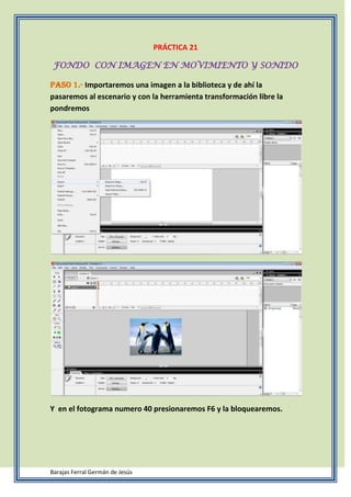 PRÁCTICA 21
FONDO CON IMAGEN EN MOVIMIENTO Y SONIDO
Paso 1.- Importaremos una imagen a la biblioteca y de ahí la
pasaremos al escenario y con la herramienta transformación libre la
pondremos
Y en el fotograma numero 40 presionaremos F6 y la bloquearemos.
Barajas Ferral Germán de Jesús