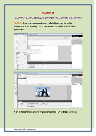 PRÁCTICA 21

 FONDO CON IMAGEN EN MOVIMIENTO Y SONIDO

Paso 1.- Importaremos una imagen a la biblioteca y de ahí la
pasaremos al escenario y con la herramienta transformación libre la
pondremos




Y en el fotograma numero 40 presionaremos F6 y la bloquearemos.




Barajas Ferral Germán de Jesús
 