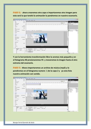 Paso 2.- ahora crearemos otra capa e importaremos otra imagen pero
esta será la que tendrá la animación la pondremos en nuestro escenario.
Y con la herramienta transformación libre la aremos más pequeña y en
el fotograma 40 presionaremos F6 y moveremos la imagen hasta el otro
extremo del escenario.
Paso 3.- Ahora importaremos un archivo de música (mp3) y lo
pondremos en el fotograma numero 1 de la capa 2 y ya esta lista
nuestra animación con sonido.
Barajas Ferral Germán de Jesús
