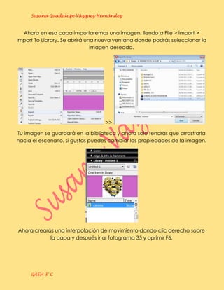 Susana Guadalupe Vázquez Hernández



  Ahora en esa capa importaremos una imagen, llendo a File > Import >
Import To Library. Se abrirá una nueva ventana donde podrás seleccionar la
                               imagen deseada.




                                   >>

Tu imagen se guardará en la biblioteca y ahora solo tendrás que arrastrarla
hacia el escenario, si gustas puedes cambiar las propiedades de la imagen.




Ahora crearás una interpolación de movimiento dando clic derecho sobre
            la capa y después ir al fotograma 35 y oprimir F6.




     GAEM 3° C
 