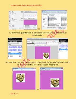 Susana Guadalupe Vázquez Hernández




                                       >>

    Tu archivo se guardará en la biblioteca y ahora solo la arrastrarás al
                                escenario.




                     >>

Ahora solo ve a Control > Test Movie y tu animación se abrirá para ver como
              se mueve mientras suena la canción importada.




                                     >>

     GAEM 3° C
 