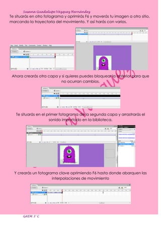 Susana Guadalupe Vázquez Hernández
Te situarás en otro fotograma y oprimirás F6 y moverás tu imagen a otro sitio,
marcando la trayectoria del movimiento. Y así harás con varios.




 Ahora crearás otra capa y si quieres puedes bloquear la anterior para que
                           no ocurran cambios.




   Te situarás en el primer fotograma de la segunda capa y arrastrarás el
                      sonido importado en la biblioteca.




  Y crearás un fotograma clave oprimiendo F6 hasta donde abarquen las
                      interpolaciones de movimiento




       GAEM 3° C
 