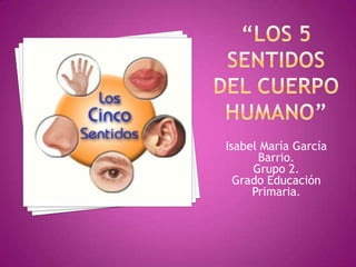 “Los 5 sentidos del cuerpo humano” Isabel María García Barrio. Grupo 2. Grado Educación Primaria. 