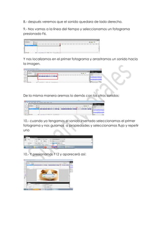 8.- después veremos que el sonido quedara de lado derecho.

9.- Nos vamos a la línea del tiempo y seleccionamos un fotograma
presionado F6.




Y nos localizamos en el primer fotograma y arrastramos un sonido hacia
la imagen.




De la misma manera aremos lo demás con los otros sonidos:




10.- cuando ya tengamos el sonido insertado seleccionamos el primer
fotograma y nos guiamos a propiedades y seleccionamos flujo y repetir
uno




10.- Y presionamos F12 y aparecerá así:
 