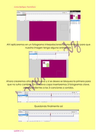 Lorena Rodríguez Tuurrubiates




Ahí aplicaremos en un fotograma Interpolaciones de movimiento para que
                nuestra imagen tenga alguna animación.




Ahora crearemos otra capa nueva y si se desea se bloquea la primera para
 que no sufra cambios. En la nueva capa insertaremos 3 fotogramas clave,
               correspondientes a las 3 canciones o sonidos.




                                 Quedando finalmente así




      GAEM 3° C
 
