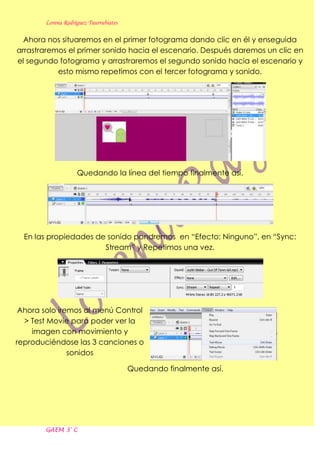 Lorena Rodríguez Tuurrubiates

  Ahora nos situaremos en el primer fotograma dando clic en él y enseguida
arrastraremos el primer sonido hacia el escenario. Después daremos un clic en
el segundo fotograma y arrastraremos el segundo sonido hacia el escenario y
           esto mismo repetimos con el tercer fotograma y sonido.




                   Quedando la línea del tiempo finalmente así.




  En las propiedades de sonido pondremos en “Efecto: Ninguno”, en “Sync:
                       Stream” y Repetimos una vez.




 Ahora solo iremos al menú Control
  > Test Movie para poder ver la
    imagen con movimiento y
reproduciéndose las 3 canciones o
               sonidos

                                       Quedando finalmente así.




       GAEM 3° C
 