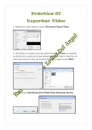Práctica 27
              Exportar Video
1.- Importa tu video desde el menú File-Import-Import Video.




2.- Se abrirá un cuadro en el que seleccionarás Browse, en seguida
se abrirá otro cuadro en el que seleccionarás el video a importar en
este caso será un video de muestra de la PC y seleccionas Abrir.




3. - Selecciona Next-Stream from Flash Video Streaning Service
 