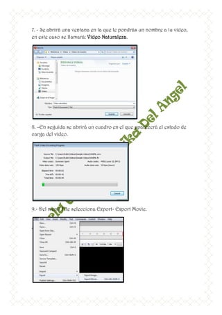 7. - Se abrirá una ventana en la que le pondrás un nombre a tu video,
en este caso se llamará: Video Naturaleza.




8. –En seguida se abrirá un cuadro en el que aparecerá el estado de
carga del video.




9.- Del menú File selecciona Export- Export Movie.
 
