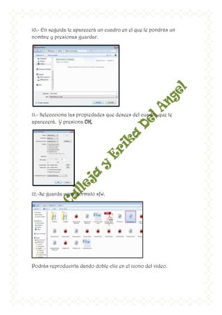 10.- En seguida te aparecerá un cuadro en el que le pondrás un
nombre y presionas guardar.




11.- Seleccciona las propiedades que desees del cuadro que te
aparecerá. Y presiona OK.




12.-Se guarda como formato sfw.




Podrás reproducirla dando doble clic en el icono del video.
 