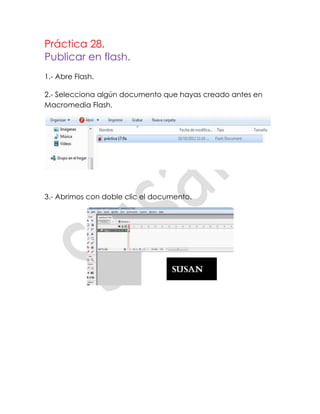 Práctica 28.
Publicar en flash.
1.- Abre Flash.

2.- Selecciona algún documento que hayas creado antes en
Macromedia Flash.




3.- Abrimos con doble clic el documento.
 