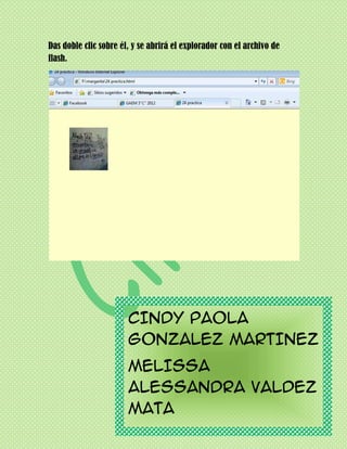 Das doble clic sobre él, y se abrirá el explorador con el archivo de
flash.




                       CINDY PAOLA
                       GONZALEZ MARTINEZ
                       MELISSA
                       ALESSANDRA VALDEZ
                       MATA
                            3° C INFORMATICA
 
