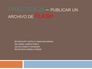 PRÁCTICA 28 – PUBLICAR UN
ARCHIVO DE FLASH




  BETANCOURT CASTILLO JONATHAN ADRIAN
  DEL ANGEL CAMPOS PABLO
  GALVEZ DONATO FERNANDO
  REYES RAYA GRISELD TERESA
 