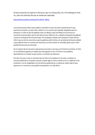 de que el precio era superior a 50 euros, que no incluía pilas, etc. Sin embargo en este
no, solo nos informan de que se vende por separado.
http://www.youtube.com/watch?v=XGUHi_NXtoc
Los anuncios para niños y para adultos coinciden en que nos dicen exactamente lo que
queremos escuchar, ya seas niño o adulto. En un anuncio por ejemplo de galletas para el
desayuno, el niño ve que las galletas traen un dibujo y que ese dibujo en el anuncio se
convierte en personaje y que el niño del anuncio habla con él, y además el paquete de galletas
incluye el muñequito de ese personaje. Sin embargo el adulto, por ejemplo la madre de ese
niño lo que ve de ese anuncio es que las galletas están hechas con productos de buena calidad
y que además tiene un montón de vitaminas y encima vienen en cómodos packs que el niño
puede llevarse para la merienda.
En la mayoría de los anuncios cada persona escucha y ve lo que a él mismo le conviene. El niño
ve un fantástico juguete y el padre que ese juguete es caro. El niño ve unas galletas
divertidísimas y la madre ve que tienen un montón de vitaminas.
Por ello creo que sí que es necesario que al niño se le explique en las aulas a analizar un
anuncio publicitario, necesitan conocer cuando algo es real y cuando no lo es. Además se les
enseñaría a no ser engañados con las técnicas publicitarias y a observar mejor todo lo que
aparece en un anuncio y eso pueden extrapolarlo a su vida diaria.
 
