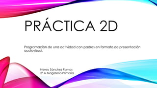 PRÁCTICA 2D
Programación de una actividad con padres en formato de presentación
audiovisual.
Nerea Sánchez Ramos
2º A Magisterio Primaria
 