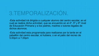 3.TEMPORALIZACIÓN.
-Esta actividad irá dirigida a cualquier alumno del centro escolar, en el
cual se realice dicha actividad, que se encuentre en el 4º, 5º y 6º nivel
de Educación Primaria y a los padres, madres o tutores legales de
dichos alumnos.
-Esta actividad esta programada para realizarse por la tarde en el
pabellón del centro escolar, si hubiera, o en el patio del recreo de
5.00pm a 7.00pm
 