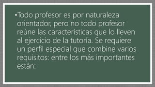 •Todo profesor es por naturaleza
orientador, pero no todo profesor
reúne las características que lo lleven
al ejercicio de la tutoría. Se requiere
un perfil especial que combine varios
requisitos: entre los más importantes
están:
 