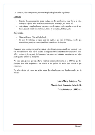 Las ventajas y desventajas que presenta Delphos Papás son las siguientes:
Ventajas
Permite la comunicación entre padres con los profesores, para llevar a cabo
cualquier tipo de duda acerca del rendimiento de su hijo, las notas, etc.
A través de esta plataforma, los padres pueden saber cuáles son las notas de sus
hijos, cuándo serán sus exámenes, faltas de asistencia, trabajos, etc.
Desventajas
No se utiliza en Educación Infantil.
El uso de Internet, al igual que en Delphos es otro problema, puesto que
multitud de padres no conocen el funcionamiento de Internet.

En cuanto a mi opinión personal acerca de estos dos programas, desde mi punto de vista
son fundamentales para llevar a cabo un seguimiento del rendimiento escolar de cada
niño, ya que en la mayoría de los casos, los padres no conocen las notas de sus hijos
hasta que no termine el trimestre.
Por otro lado, pienso que se debería emplear fundamentalmente en la ESO ya que los
alumnos son más propensos a no contar a los padres las notas que tienen o qué
exámenes.
Por ello, desde mi punto de vista, estas dos plataformas son fundamentales en la
escuela.

Laura María Rodríguez Piña
Magisterio de Educación Infantil 4ºB
Fecha de entrega: 14/11/2013

Página 2

 