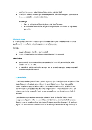  Los alumnospuedenseguirlasexplicacionescongranclaridad.
 Es muy útil paralos alumnosque estánempezandoconlalecturay para aquellosque
tienennecesidadeseducativasespeciales.
Desventajas
 Para su utilizaciónel docente debeestarbienformado.
 El coste de este recursoes muyelevadoynotodosloscentros se lopueden
permitir.
Libros digitales
El librodigital esunrecursoeducativoque cadavezestámás presente enel aula,yaque se
puede incluirencualquierasignaturayesmuysencillode usar.
Ventajas
 Muy práctico para atendera ladiversidad.
 Es una formamás lúdicade enseñarloscontenidosalosalumnos.
Desventajas
 Sólose puede utilizarmediante unapizarradigital enel aula,ynotodaslas aulas
cuentancon una de éstas.
 La mayoríade loslibrosdigitales,anoser que se tengadescargado, para accedera él
necesitade accesoa internet.
CONCLUSIÓN
El recursoque he elegidohasidolapizarra digital yaque enmi opiniónesmuyeficazyútil
para el sistemaeducativo,comométodode aprendizaje,hoyendíala sociedadha
evolucionadoyel temade lainformáticaestámuyadentradoenlasociedad,creoque
nosotroscomofuturosdocentes debemos empatizarnosyempezarasocializarnoscon
estasherramientasparapoderhacerun usoadecuadocon nuestrosalumnosel díade
mañana.
Tambiénhe elegidoesterecursoyaque para EducaciónInfantil me parece el más
apropiadoyel que los niñospuedenutilizarmásfácilmente.Enmi periodode prácticas
durante el curso pasadovi cómo losniñosdisfrutabanaprendiendoatravésde la pizarra
digital ysu motivacióneramayorcuandose lesdecíaque ibana utilizarlapizarradigital.
 