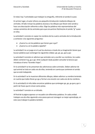 Educación y Sociedad.                                    Universidad de Castilla La mancha.
                                                               2º de Educación Primaria A.



En total, hay 7 actividades que trabajan la ortografía, referente al sonido G suave.

En primer lugar, el autor ofrece una pequeña introducción mediante dibujos de
animales. Al lado incluye las palabras alusivas a los dibujos que llevan este sonido y
hace una descripción referente a ellas. Elige las palabras más representativas del
campo semántico de los animales para que encuentren fácilmente el sonido “g” suave
en ellas.

La actividad 1 consiste en copiar los nombres de los cuatro animales de la introducción
y contestar a las siguientes preguntas:

       ¿Suena la u en las palabras que tienen gue o gui?
       ¿Suena la u en la palabra cigüeña?

La actividad 2 es un juego en el cual los alumnos a través de su imaginación tienen que
buscar palabras que contengan las siguientes silabas: ga, go, gu, gue y gui.

La actividad 3 consiste en adivinar que animales son y escribir sus nombres, los cuales
deben contener la g, gu o gü. Ante cualquier duda pueden consultar la lectura que
introduce el tema “Grandes Viajes”.

En la actividad 4 se les presentan dos adivinanzas sobre animales. Deben adivinar de
qué animal se trata en cada una de ellas, teniendo en cuenta que contienen el sonido
que se está trabajando.

En la actividad 5 se le muestran diferentes dibujos, deben adivinar su nombre teniendo
en cuenta que todos llevan g o gu y formar una oración con cada uno de los nombres.

En la actividad 6 el niño debe encontrar palabras que contengan ga, go, gu gue y gui a
partir de frases que le sirvan como pistas.

La actividad 7 consiste en un dictado.

Al final de la página aparece un recuadro con diferentes palabras. En cada unidad
trabajan una de ellas siguiendo unos pasos para así conseguir un mejor aprendizaje, en
este caso trabajan la palabra también.




                                                                                              3
 