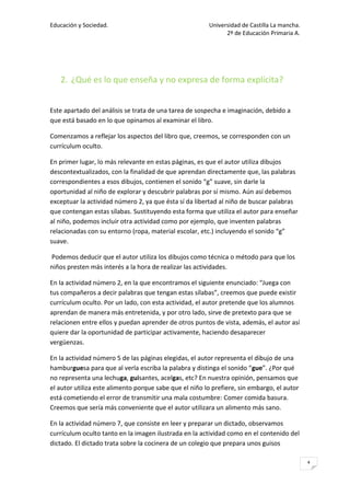 Educación y Sociedad.                                   Universidad de Castilla La mancha.
                                                              2º de Educación Primaria A.




   2. ¿Qué es lo que enseña y no expresa de forma explícita?


Este apartado del análisis se trata de una tarea de sospecha e imaginación, debido a
que está basado en lo que opinamos al examinar el libro.

Comenzamos a reflejar los aspectos del libro que, creemos, se corresponden con un
currículum oculto.

En primer lugar, lo más relevante en estas páginas, es que el autor utiliza dibujos
descontextualizados, con la finalidad de que aprendan directamente que, las palabras
correspondientes a esos dibujos, contienen el sonido “g” suave, sin darle la
oportunidad al niño de explorar y descubrir palabras por sí mismo. Aún así debemos
exceptuar la actividad número 2, ya que ésta sí da libertad al niño de buscar palabras
que contengan estas sílabas. Sustituyendo esta forma que utiliza el autor para enseñar
al niño, podemos incluir otra actividad como por ejemplo, que inventen palabras
relacionadas con su entorno (ropa, material escolar, etc.) incluyendo el sonido “g”
suave.

Podemos deducir que el autor utiliza los dibujos como técnica o método para que los
niños presten más interés a la hora de realizar las actividades.

En la actividad número 2, en la que encontramos el siguiente enunciado: “Juega con
tus compañeros a decir palabras que tengan estas sílabas”, creemos que puede existir
currículum oculto. Por un lado, con esta actividad, el autor pretende que los alumnos
aprendan de manera más entretenida, y por otro lado, sirve de pretexto para que se
relacionen entre ellos y puedan aprender de otros puntos de vista, además, el autor así
quiere dar la oportunidad de participar activamente, haciendo desaparecer
vergüenzas.

En la actividad número 5 de las páginas elegidas, el autor representa el dibujo de una
hamburguesa para que al verla escriba la palabra y distinga el sonido “gue”. ¿Por qué
no representa una lechuga, guisantes, acelgas, etc? En nuestra opinión, pensamos que
el autor utiliza este alimento porque sabe que el niño lo prefiere, sin embargo, el autor
está cometiendo el error de transmitir una mala costumbre: Comer comida basura.
Creemos que sería más conveniente que el autor utilizara un alimento más sano.

En la actividad número 7, que consiste en leer y preparar un dictado, observamos
currículum oculto tanto en la imagen ilustrada en la actividad como en el contenido del
dictado. El dictado trata sobre la cocinera de un colegio que prepara unos guisos

                                                                                             4
 