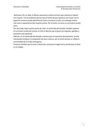 Educación y Sociedad.                                   Universidad de Castilla La mancha.
                                                              2º de Educación Primaria A.


 deliciosos. Por un lado, el dibujo representa a dicha cocinera que sostiene el sopero
con el guiso. Tal vez podamos pensar que el hecho de que aparezca una mujer con la
papel de cocinera pueda identificarse como curriculum oculto, sin embargo estaría
más claro si aparecieran dos mujeres juntas. Por lo tanto, no sería un curriculum oculto
claro.
Por otro lado, bajo nuestro punto de vista, el contenido del dictado, también expresa
el currículum oculto de inculcar al niño la idea de que el guiso con anguilas, gambas y
guisantes está riquísimo.
Además, en el contenido del dictado, creemos que sin quererlo directamente, se está
intentando introducir la aceptación de otras culturas, por el hecho de que se refleja la
nacionalidad de la mujer portuguesa.
Creemos también que el autor intenta dar una buena imagen de la comida que se hace
en el colegio.




                                                                                             5
 