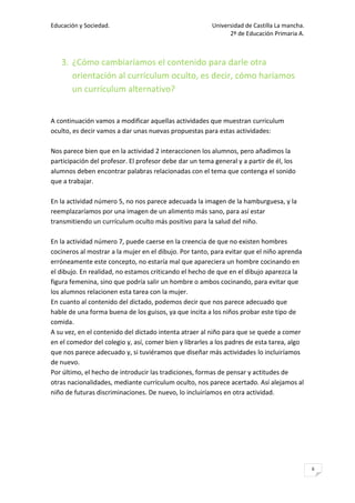 Educación y Sociedad.                                   Universidad de Castilla La mancha.
                                                              2º de Educación Primaria A.



   3. ¿Cómo cambiaríamos el contenido para darle otra
      orientación al currículum oculto, es decir, cómo haríamos
      un currículum alternativo?


A continuación vamos a modificar aquellas actividades que muestran curriculum
oculto, es decir vamos a dar unas nuevas propuestas para estas actividades:

Nos parece bien que en la actividad 2 interaccionen los alumnos, pero añadimos la
participación del profesor. El profesor debe dar un tema general y a partir de él, los
alumnos deben encontrar palabras relacionadas con el tema que contenga el sonido
que a trabajar.

En la actividad número 5, no nos parece adecuada la imagen de la hamburguesa, y la
reemplazaríamos por una imagen de un alimento más sano, para así estar
transmitiendo un currículum oculto más positivo para la salud del niño.

En la actividad número 7, puede caerse en la creencia de que no existen hombres
cocineros al mostrar a la mujer en el dibujo. Por tanto, para evitar que el niño aprenda
erróneamente este concepto, no estaría mal que apareciera un hombre cocinando en
el dibujo. En realidad, no estamos criticando el hecho de que en el dibujo aparezca la
figura femenina, sino que podría salir un hombre o ambos cocinando, para evitar que
los alumnos relacionen esta tarea con la mujer.
En cuanto al contenido del dictado, podemos decir que nos parece adecuado que
hable de una forma buena de los guisos, ya que incita a los niños probar este tipo de
comida.
A su vez, en el contenido del dictado intenta atraer al niño para que se quede a comer
en el comedor del colegio y, así, comer bien y librarles a los padres de esta tarea, algo
que nos parece adecuado y, si tuviéramos que diseñar más actividades lo incluiríamos
de nuevo.
Por último, el hecho de introducir las tradiciones, formas de pensar y actitudes de
otras nacionalidades, mediante currículum oculto, nos parece acertado. Así alejamos al
niño de futuras discriminaciones. De nuevo, lo incluiríamos en otra actividad.




                                                                                             6
 